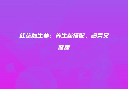 红茶加生姜：养生新搭配，暖胃又健康