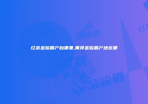 红茶金骏眉产自哪里,黄芽金骏眉产地在哪
