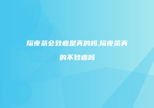 隔夜茶会致癌是真的吗,隔夜茶真的不致癌吗