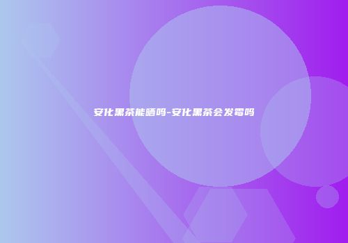 安化黑茶能晒吗-安化黑茶会发霉吗