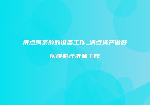 清点喝茶前的准备工作_清点资产做好医院搬迁准备工作