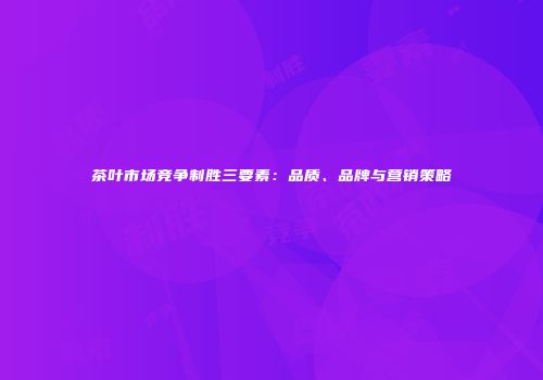 茶叶市场竞争制胜三要素：品质、品牌与营销策略