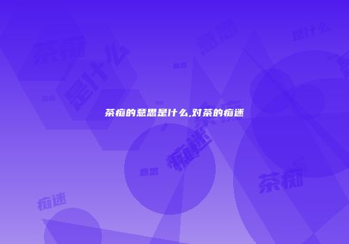 茶痴的意思是什么,对茶的痴迷