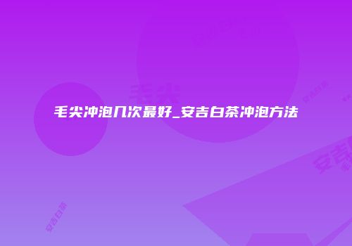 毛尖冲泡几次最好_安吉白茶冲泡方法