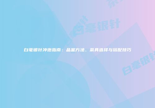 白毫银针冲泡指南：品鉴方法、茶具选择与搭配技巧