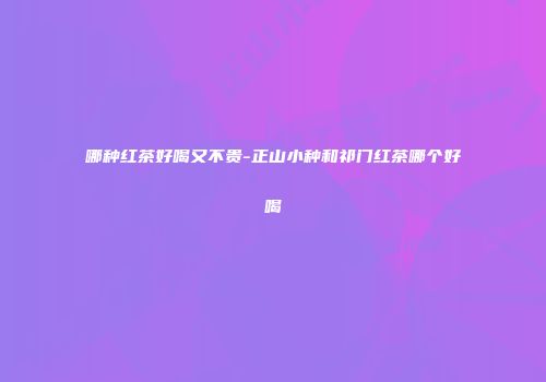 哪种红茶好喝又不贵-正山小种和祁门红茶哪个好喝