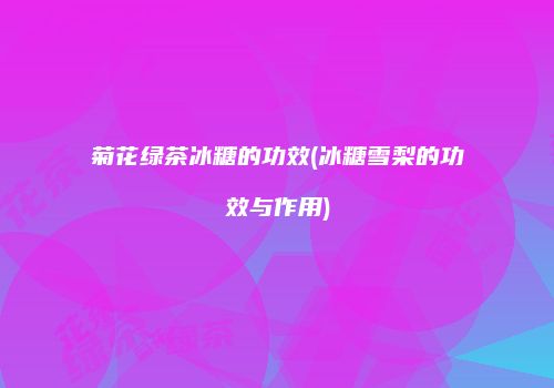 菊花绿茶冰糖的功效(冰糖雪梨的功效与作用)