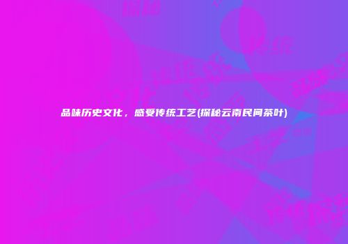 品味历史文化，感受传统工艺(探秘云南民间茶叶)