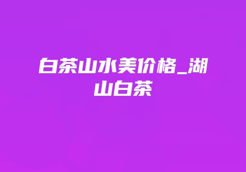 白茶山水美价格_湖山白茶