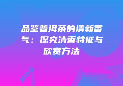 品鉴普洱茶的清新香气：探究清香特征与欣赏方法