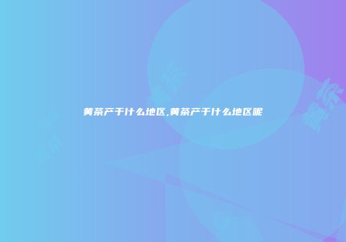 黄茶产于什么地区,黄茶产于什么地区呢