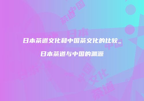 日本茶道文化和中国茶文化的比较_日本茶道与中国的渊源