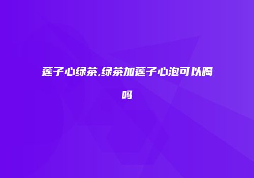 莲子心绿茶,绿茶加莲子心泡可以喝吗