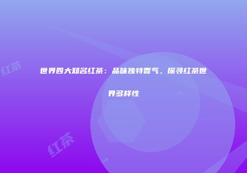世界四大知名红茶：品味独特香气，探寻红茶世界多样性