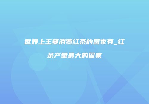 世界上主要消费红茶的国家有_红茶产量最大的国家