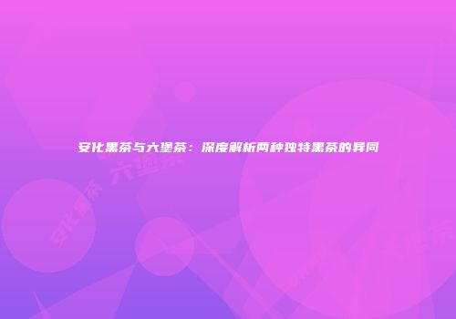 安化黑茶与六堡茶：深度解析两种独特黑茶的异同