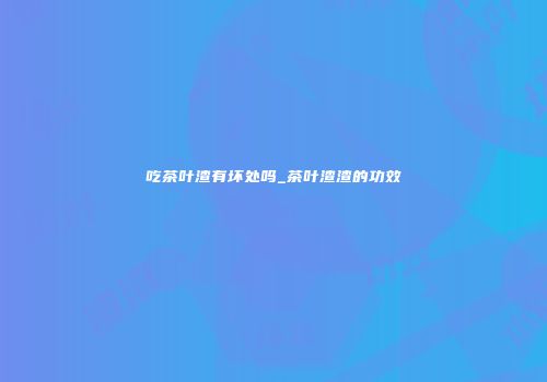 吃茶叶渣有坏处吗_茶叶渣渣的功效