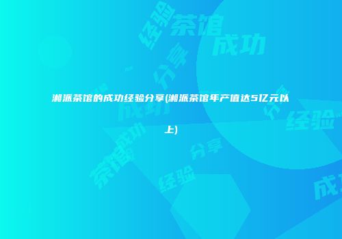 湘派茶馆的成功经验分享(湘派茶馆年产值达5亿元以上)