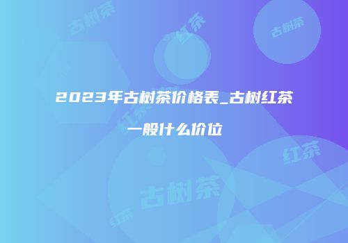 2023年古树茶价格表_古树红茶一般什么价位