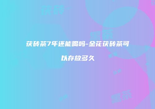 茯砖茶7年还能喝吗-金花茯砖茶可以存放多久
