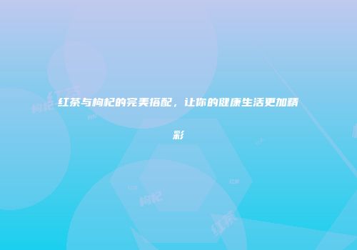 红茶与枸杞的完美搭配，让你的健康生活更加精彩