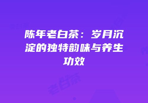 陈年老白茶：岁月沉淀的独特韵味与养生功效