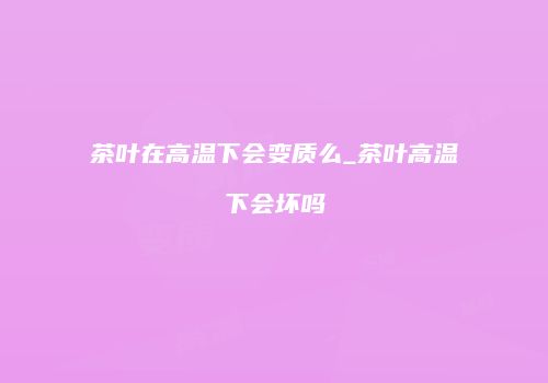 茶叶在高温下会变质么_茶叶高温下会坏吗