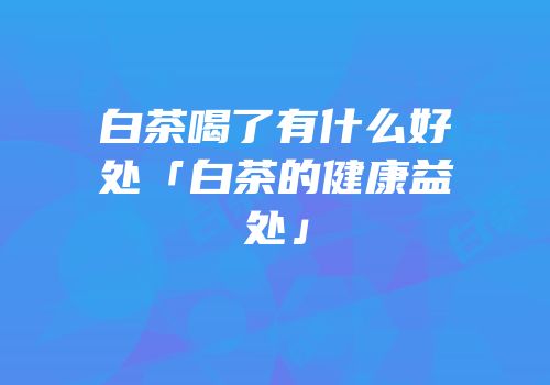 白茶喝了有什么好处「白茶的健康益处」
