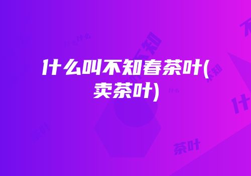 什么叫不知春茶叶(卖茶叶)
