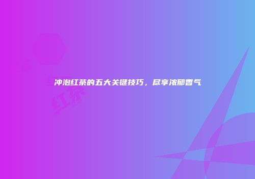 冲泡红茶的五大关键技巧，尽享浓郁香气