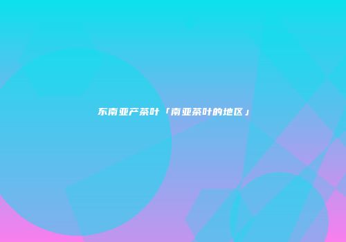 东南亚产茶叶「南亚茶叶的地区」