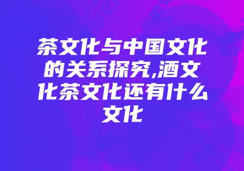 茶文化与中国文化的关系探究,酒文化茶文化还有什么文化