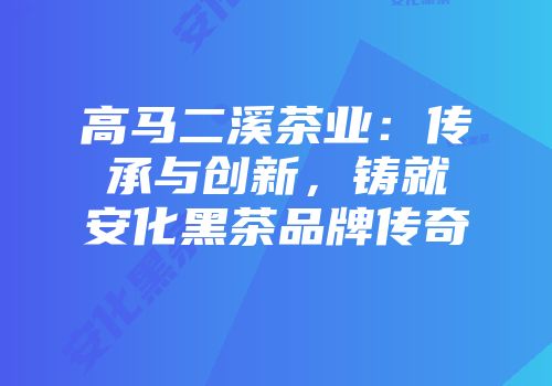 高马二溪茶业：传承与创新，铸就安化黑茶品牌传奇