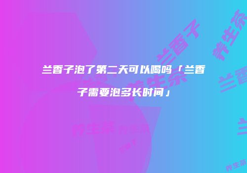 兰香子泡了第二天可以喝吗「兰香子需要泡多长时间」