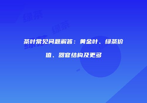 茶叶常见问题解答：黄金叶、绿茶价值、器官结构及更多
