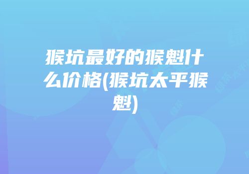 猴坑最好的猴魁什么价格(猴坑太平猴魁)