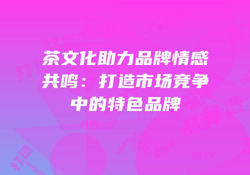 茶文化助力品牌情感共鸣：打造市场竞争中的特色品牌