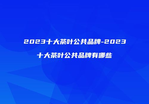 2023十大茶叶公共品牌-2023十大茶叶公共品牌有哪些