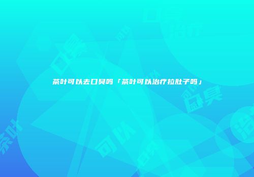 茶叶可以去口臭吗「茶叶可以治疗拉肚子吗」
