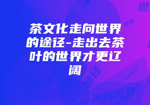 茶文化走向世界的途径-走出去茶叶的世界才更辽阔