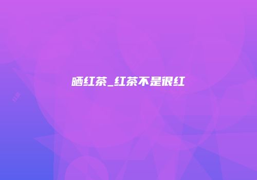 晒红茶_红茶不是很红