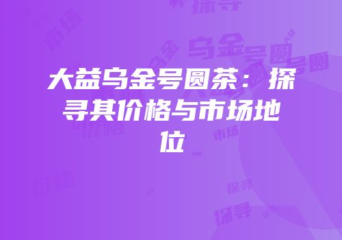 大益乌金号圆茶：探寻其价格与市场地位
