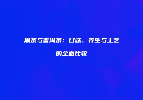 黑茶与普洱茶：口味、养生与工艺的全面比较