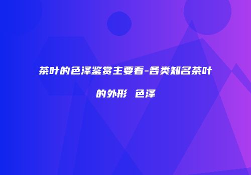 茶叶的色泽鉴赏主要看-各类知名茶叶的外形 色泽