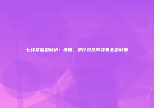 七杯茶加盟解析：费用、条件及品牌背景全面解读