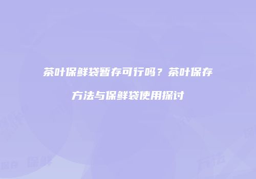茶叶保鲜袋暂存可行吗？茶叶保存方法与保鲜袋使用探讨