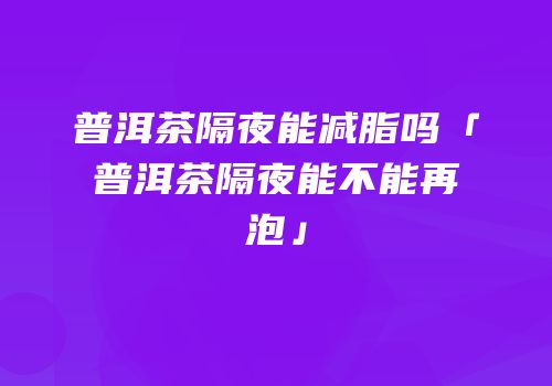 普洱茶隔夜能减脂吗「普洱茶隔夜能不能再泡」