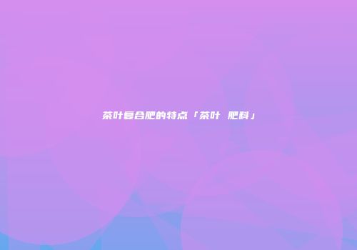 茶叶复合肥的特点「茶叶 肥料」