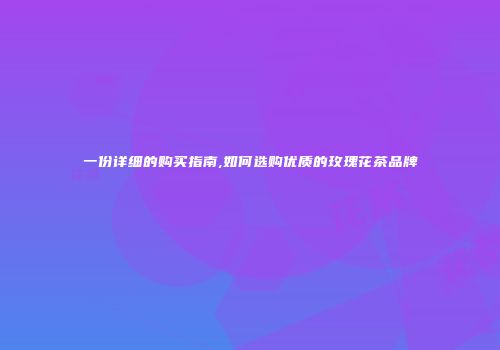 一份详细的购买指南,如何选购优质的玫瑰花茶品牌