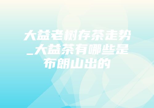 大益老树存茶走势_大益茶有哪些是布朗山出的